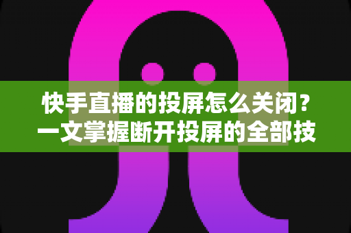 快手直播的投屏怎么关闭？一文掌握断开投屏的全部技巧，轻松告别大屏同步困扰