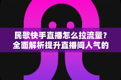 民歌快手直播怎么拉流量？全面解析提升直播间人气的实战技巧与运营策略