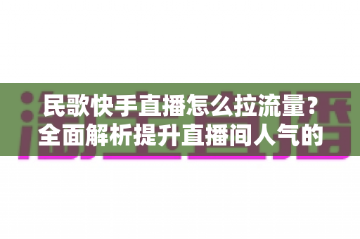 民歌快手直播怎么拉流量？全面解析提升直播间人气的实战技巧与运营策略