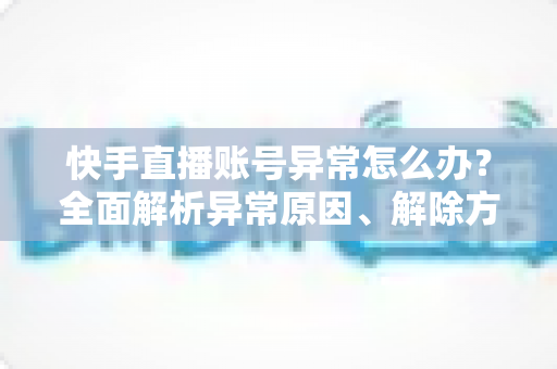 快手直播账号异常怎么办？全面解析异常原因、解除方法与预防技巧，助你快速恢复直播