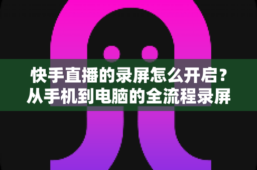 快手直播的录屏怎么开启？从手机到电脑的全流程录屏教程与技巧分享