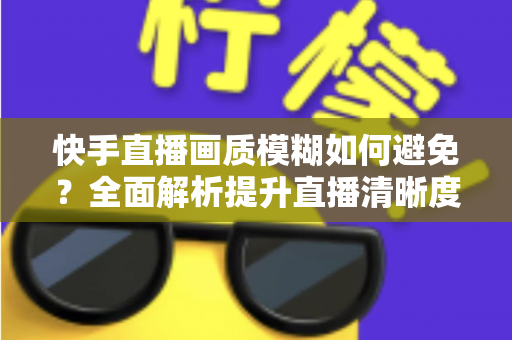 快手直播画质模糊如何避免?全面解析提升直播清晰度的实用技巧与优化指南 快手直播画质模糊如何避免?全面解析提升直播清晰度的实用技巧与优化指南