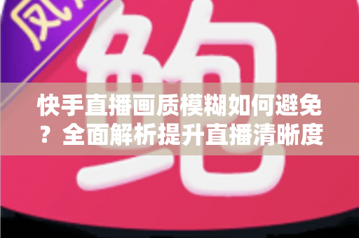 快手直播画质模糊如何避免?全面解析提升直播清晰度的实用技巧与优化指南 快手直播画质模糊如何避免?全面解析提升直播清晰度的实用技巧与优化指南
