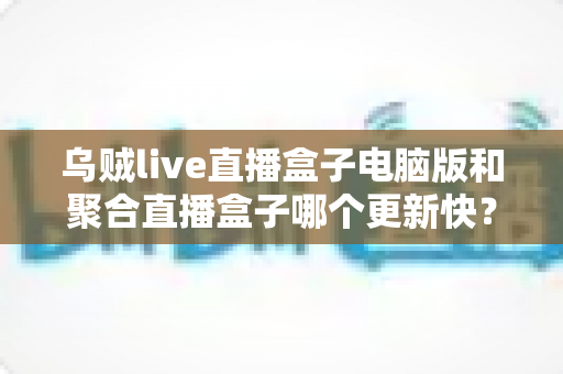 乌贼live直播盒子电脑版和聚合直播盒子哪个更新快?深度对比两款直播软件的更新频率与实用选择指南 乌贼live直播盒子电脑版和聚合直播盒子哪个更新快?深度对比两款直播软件的更新频率与实用选择指南