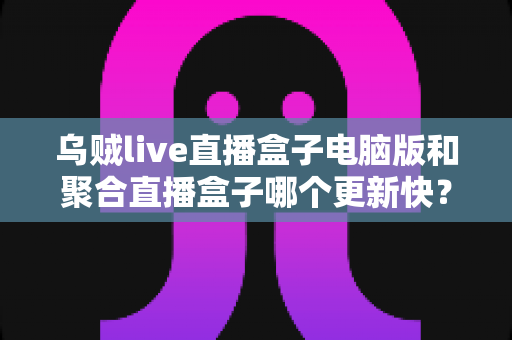 乌贼live直播盒子电脑版和聚合直播盒子哪个更新快？深度对比两款直播软件的更新频率与实用选择指南