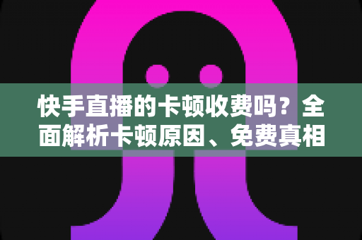 快手直播的卡顿收费吗?全面解析卡顿原因、免费真相与实用解决方案 快手直播的卡顿收费吗?全面解析卡顿原因、免费真相与实用解决方案