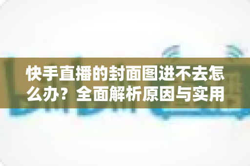 快手直播的封面图进不去怎么办?全面解析原因与实用解决方法指南 快手直播的封面图进不去怎么办?全面解析原因与实用解决方法指南