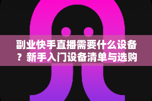 副业快手直播需要什么设备？新手入门设备清单与选购全攻略