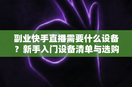 副业快手直播需要什么设备？新手入门设备清单与选购全攻略