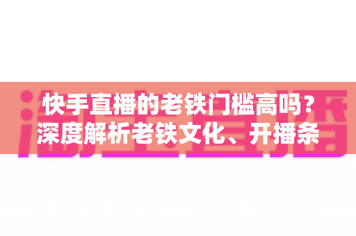 快手直播的老铁门槛高吗？深度解析老铁文化、开播条件与涨粉秘籍