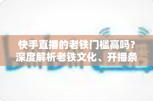 快手直播的老铁门槛高吗？深度解析老铁文化、开播条件与涨粉秘籍