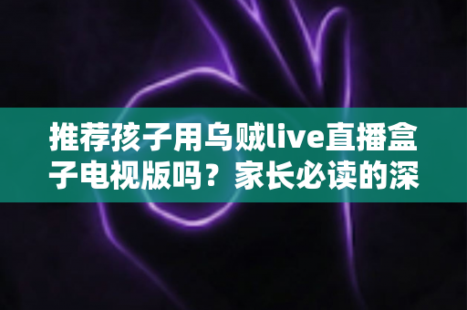 推荐孩子用乌贼live直播盒子电视版吗?家长必读的深度分析与安全使用指南 推荐孩子用乌贼live直播盒子电视版吗?家长必读的深度分析与安全使用指南