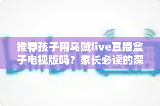 推荐孩子用乌贼live直播盒子电视版吗?家长必读的深度分析与安全使用指南 推荐孩子用乌贼live直播盒子电视版吗?家长必读的深度分析与安全使用指南