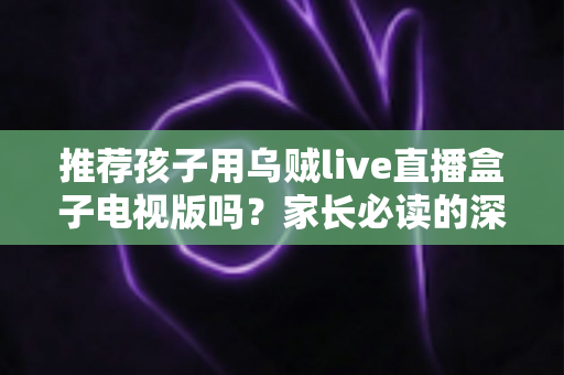 推荐孩子用乌贼live直播盒子电视版吗？家长必读的深度分析与安全使用指南
