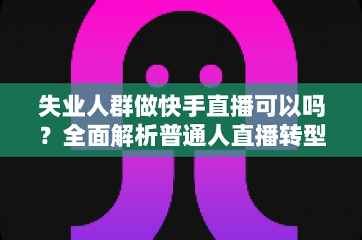 失业人群做快手直播可以吗？全面解析普通人直播转型的新出路