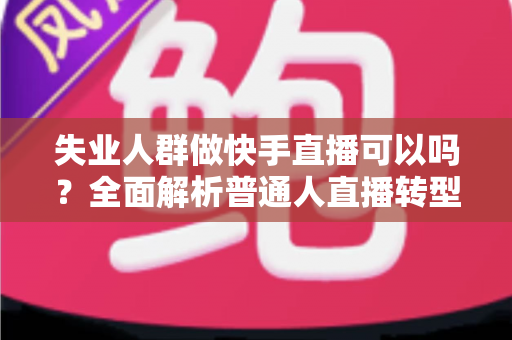 失业人群做快手直播可以吗？全面解析普通人直播转型的新出路