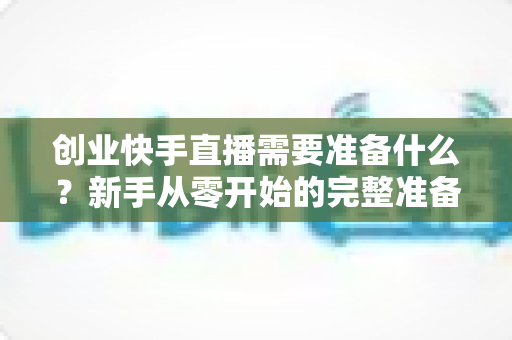 创业快手直播需要准备什么?新手从零开始的完整准备清单与实战指南 创业快手直播需要准备什么?新手从零开始的完整准备清单与实战指南