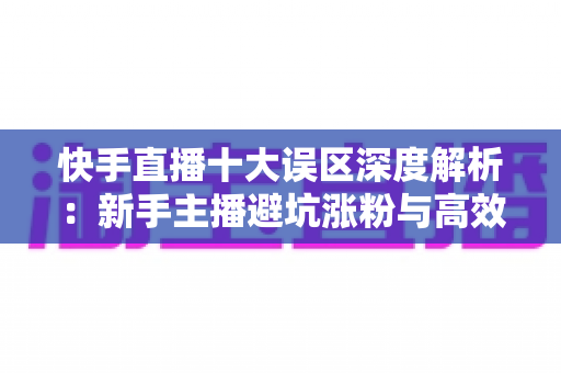 快手直播十大误区深度解析:新手主播避坑涨粉与高效变现的实战指南 快手直播十大误区深度解析:新手主播避坑涨粉与高效变现的实战指南