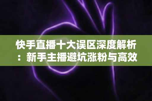 快手直播十大误区深度解析:新手主播避坑涨粉与高效变现的实战指南 快手直播十大误区深度解析:新手主播避坑涨粉与高效变现的实战指南