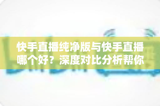 快手直播纯净版与快手直播哪个好?深度对比分析帮你找到最适合的直播选择 快手直播纯净版与快手直播哪个好?深度对比分析帮你找到最适合的直播选择