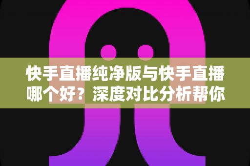 快手直播纯净版与快手直播哪个好？深度对比分析帮你找到最适合的直播选择