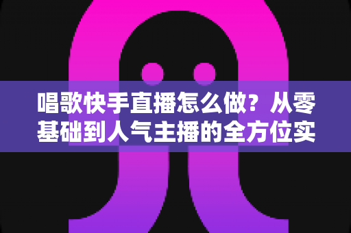 唱歌快手直播怎么做?从零基础到人气主播的全方位实战指南 唱歌快手直播怎么做?从零基础到人气主播的全方位实战指南
