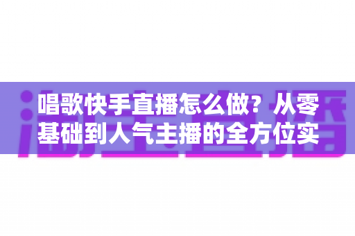 唱歌快手直播怎么做?从零基础到人气主播的全方位实战指南 唱歌快手直播怎么做?从零基础到人气主播的全方位实战指南