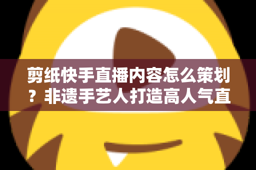 剪纸快手直播内容怎么策划?非遗手艺人打造高人气直播间的完整方案 剪纸快手直播内容怎么策划?非遗手艺人打造高人气直播间的完整方案