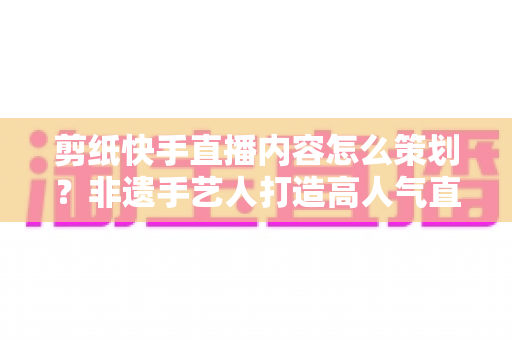 剪纸快手直播内容怎么策划?非遗手艺人打造高人气直播间的完整方案 剪纸快手直播内容怎么策划?非遗手艺人打造高人气直播间的完整方案