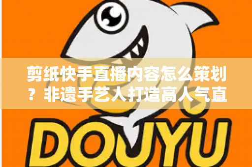 剪纸快手直播内容怎么策划?非遗手艺人打造高人气直播间的完整方案 剪纸快手直播内容怎么策划?非遗手艺人打造高人气直播间的完整方案