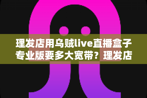 理发店用乌贼live直播盒子专业版要多大宽带?理发店直播带宽需求与网络配置完全指南 理发店用乌贼live直播盒子专业版要多大宽带?理发店直播带宽需求与网络配置完全指南