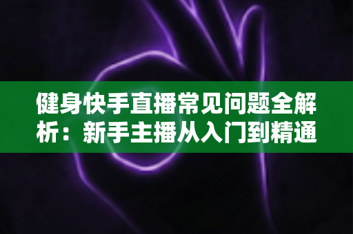 健身快手直播常见问题全解析：新手主播从入门到精通的实用指南
