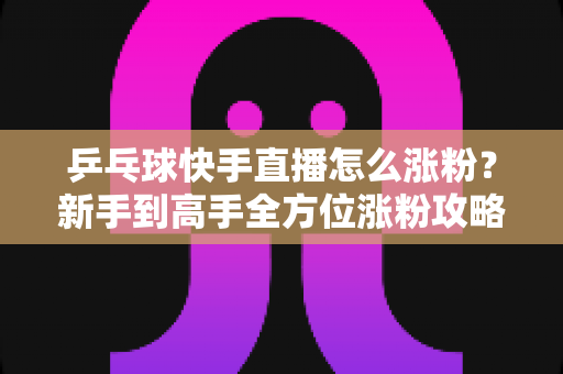 乒乓球快手直播怎么涨粉？新手到高手全方位涨粉攻略与实战技巧分享