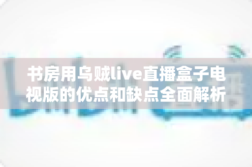 书房用乌贼live直播盒子电视版的优点和缺点全面解析：买前必读的真实评测与选购指南