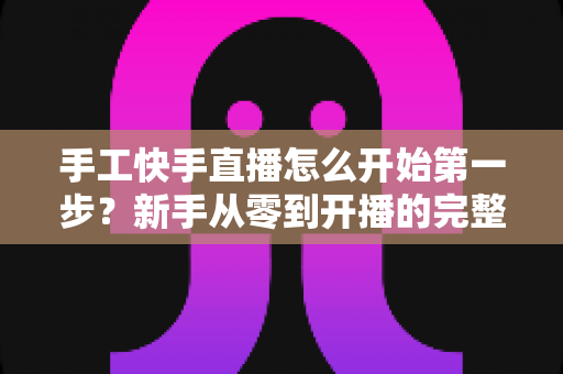 手工快手直播怎么开始第一步？新手从零到开播的完整实战指南