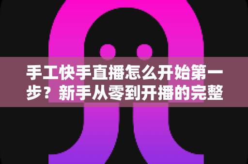 手工快手直播怎么开始第一步？新手从零到开播的完整实战指南