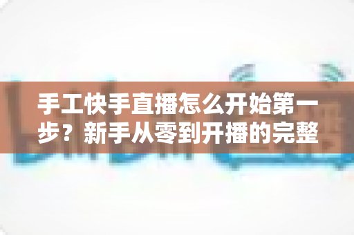 手工快手直播怎么开始第一步？新手从零到开播的完整实战指南