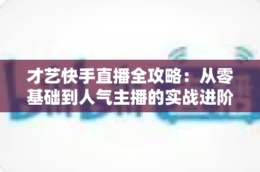 才艺快手直播全攻略：从零基础到人气主播的实战进阶指南