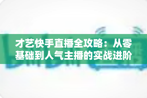 才艺快手直播全攻略：从零基础到人气主播的实战进阶指南