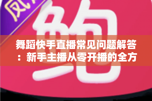 舞蹈快手直播常见问题解答：新手主播从零开播的全方位实用指南