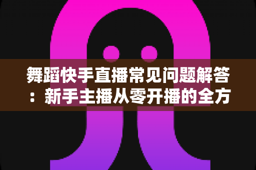 舞蹈快手直播常见问题解答：新手主播从零开播的全方位实用指南