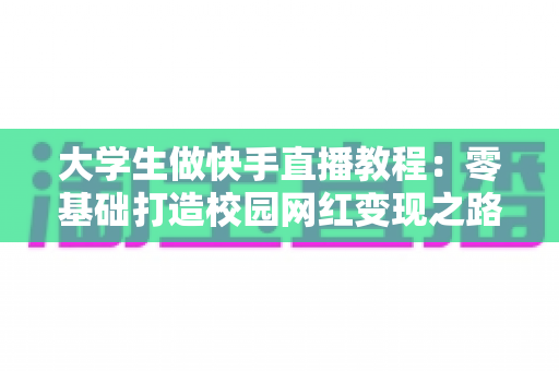 大学生做快手直播教程：零基础打造校园网红变现之路的完整实战指南