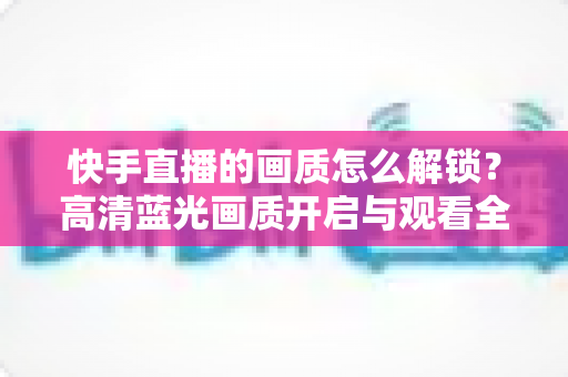 快手直播的画质怎么解锁?高清蓝光画质开启与观看全攻略 快手直播的画质怎么解锁?高清蓝光画质开启与观看全攻略