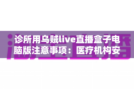 诊所用乌贼live直播盒子电脑版注意事项:医疗机构安全合规开展直播的实用全指南 诊所用乌贼live直播盒子电脑版注意事项:医疗机构安全合规开展直播的实用全指南