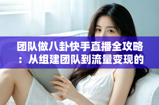 团队做八卦快手直播全攻略：从组建团队到流量变现的实战运营指南