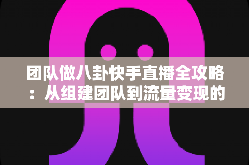 团队做八卦快手直播全攻略：从组建团队到流量变现的实战运营指南