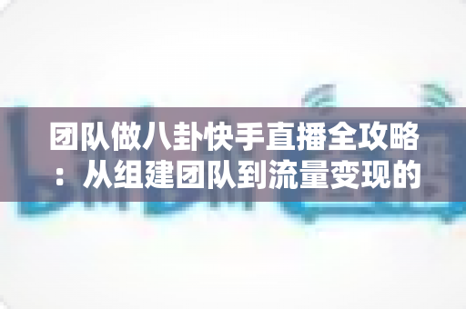 团队做八卦快手直播全攻略：从组建团队到流量变现的实战运营指南
