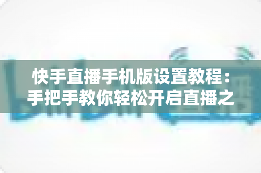 快手直播手机版设置教程:手把手教你轻松开启直播之旅 快手直播手机版设置教程:手把手教你轻松开启直播之旅