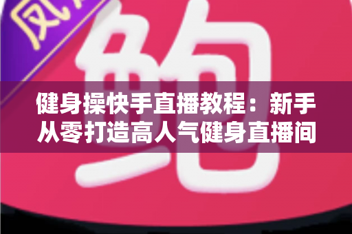 健身操快手直播教程:新手从零打造高人气健身直播间的完整实战指南 健身操快手直播教程:新手从零打造高人气健身直播间的完整实战指南