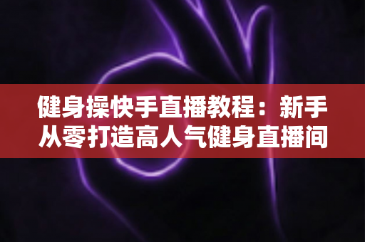 健身操快手直播教程:新手从零打造高人气健身直播间的完整实战指南 健身操快手直播教程:新手从零打造高人气健身直播间的完整实战指南